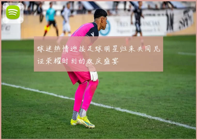 球迷热情迎接足球明星归来共同见证荣耀时刻的欢庆盛宴
