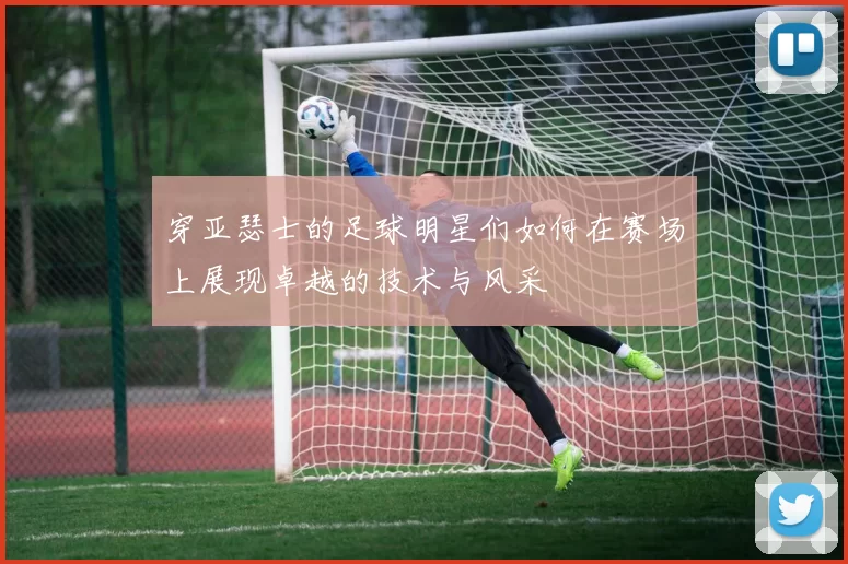 穿亚瑟士的足球明星们如何在赛场上展现卓越的技术与风采