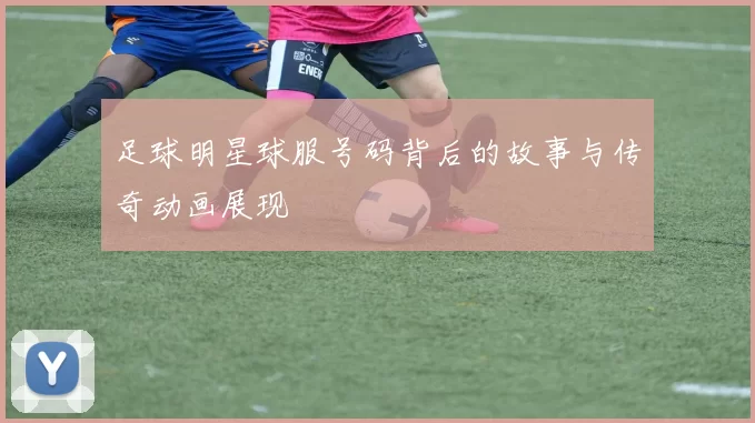 足球明星球服号码背后的故事与传奇动画展现