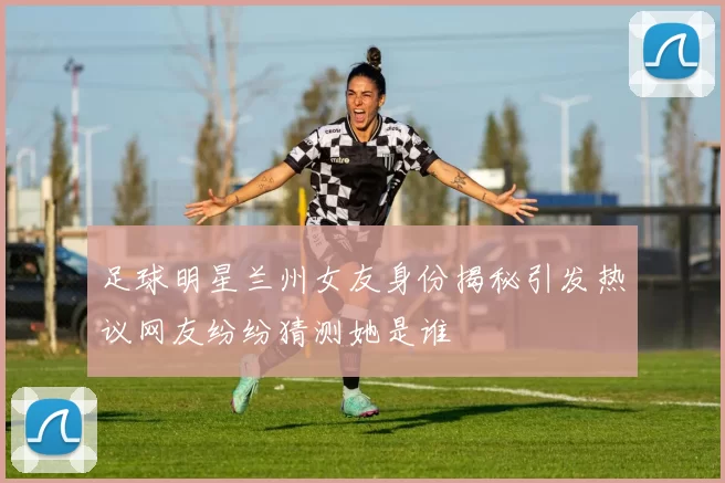足球明星兰州女友身份揭秘引发热议网友纷纷猜测她是谁