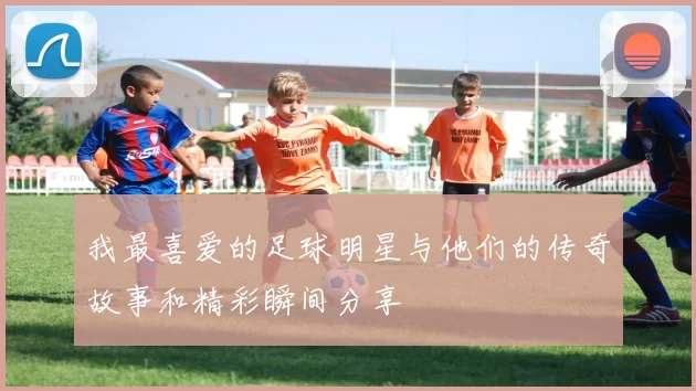 我最喜爱的足球明星与他们的传奇故事和精彩瞬间分享