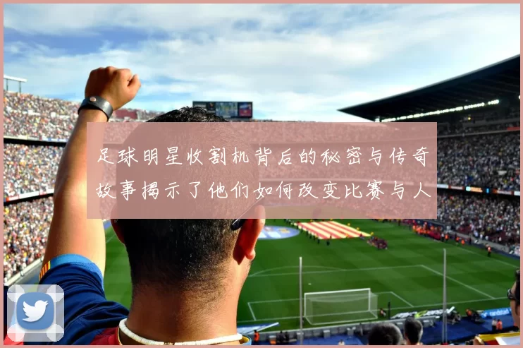 足球明星收割机背后的秘密与传奇故事揭示了他们如何改变比赛与人生的轨迹
