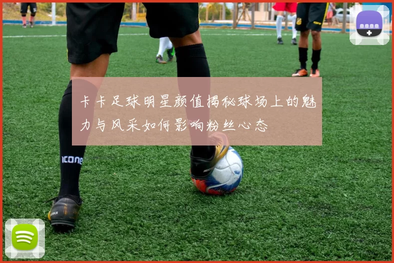 卡卡足球明星颜值揭秘球场上的魅力与风采如何影响粉丝心态