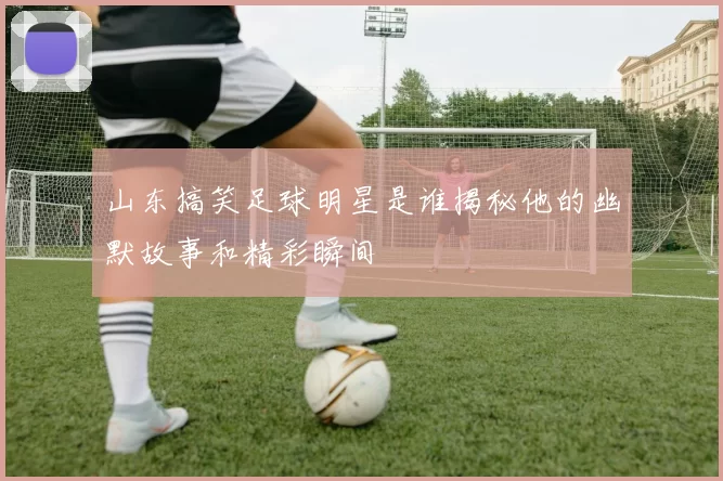 山东搞笑足球明星是谁揭秘他的幽默故事和精彩瞬间