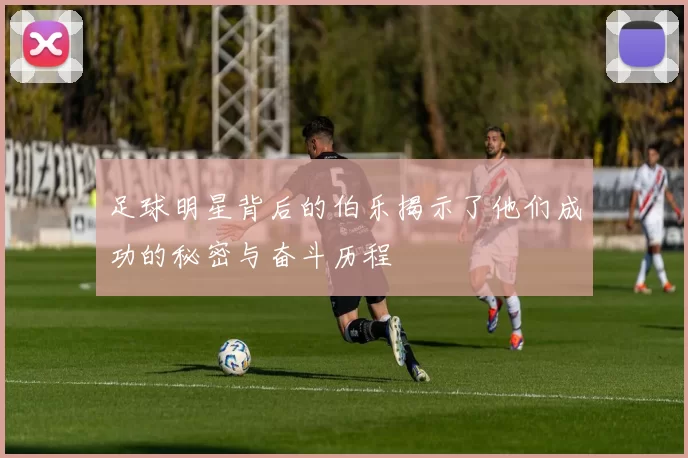 足球明星背后的伯乐揭示了他们成功的秘密与奋斗历程