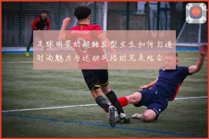 足球明星的超酷发型女生如何打造时尚魅力与运动风格的完美结合