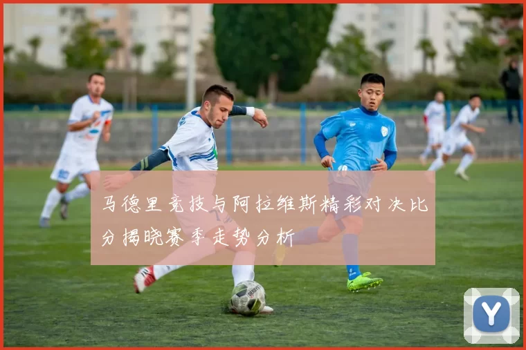 马德里竞技与阿拉维斯精彩对决比分揭晓赛季走势分析