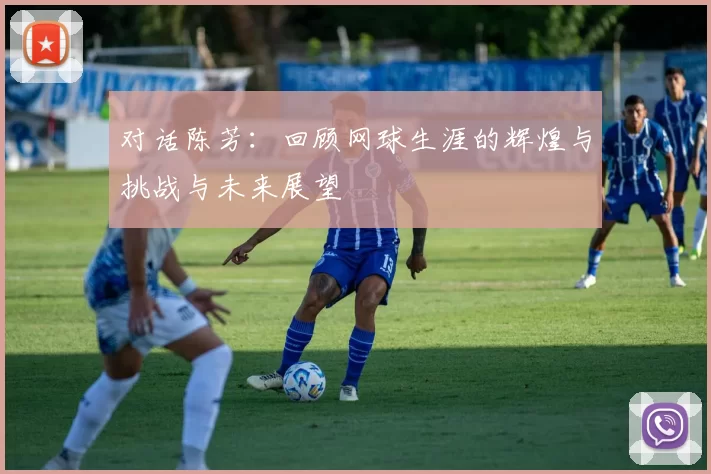 对话陈芳：回顾网球生涯的辉煌与挑战与未来展望