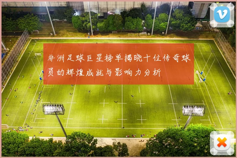 非洲足球巨星榜单揭晓十位传奇球员的辉煌成就与影响力分析