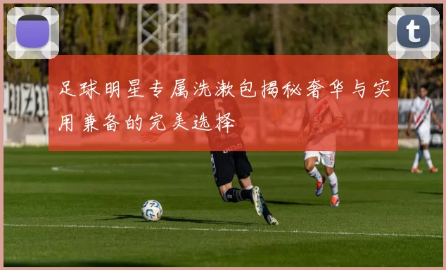 足球明星专属洗漱包揭秘奢华与实用兼备的完美选择