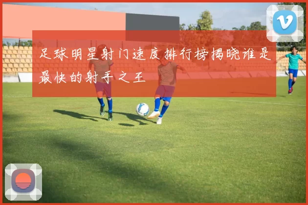 足球明星射门速度排行榜揭晓谁是最快的射手之王