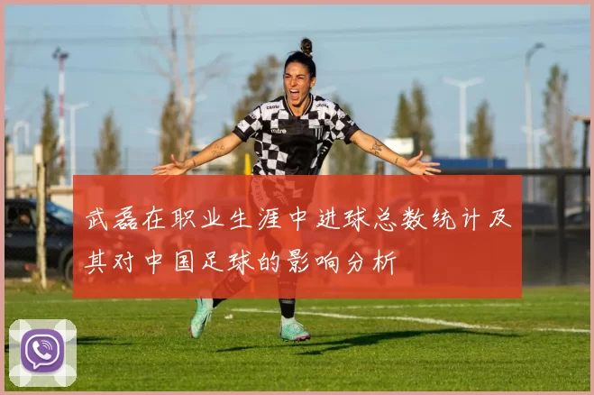 武磊在职业生涯中进球总数统计及其对中国足球的影响分析