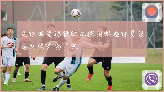 足球明星退役时机探讨哪些球员该告别绿茵场了呢