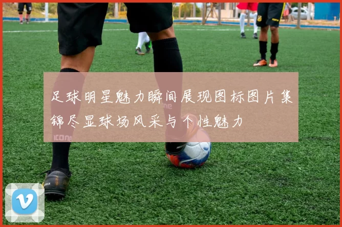 足球明星魅力瞬间展现图标图片集锦尽显球场风采与个性魅力