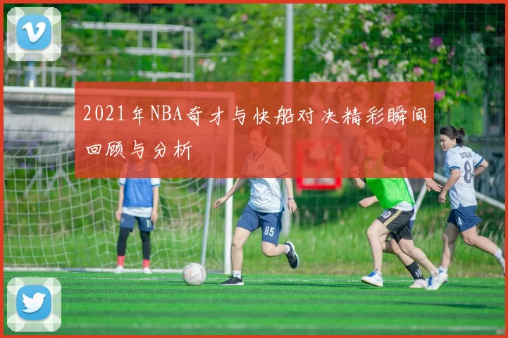 2021年NBA奇才与快船对决精彩瞬间回顾与分析