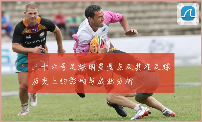 三十六号足球明星盘点及其在足球历史上的影响与成就分析
