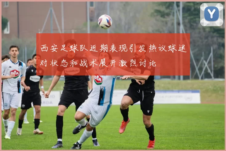 西安足球队近期表现引发热议球迷对状态和战术展开激烈讨论