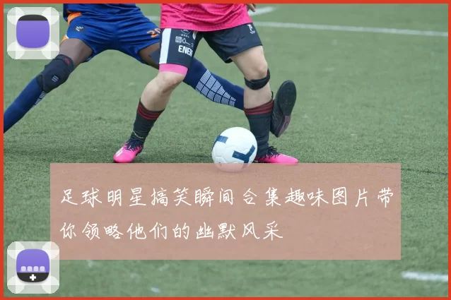 足球明星搞笑瞬间合集趣味图片带你领略他们的幽默风采