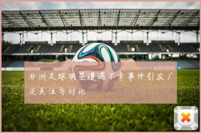 非洲足球明星遭遇不幸事件引发广泛关注与讨论