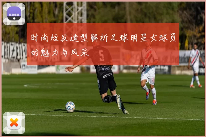 时尚短发造型解析足球明星女球员的魅力与风采