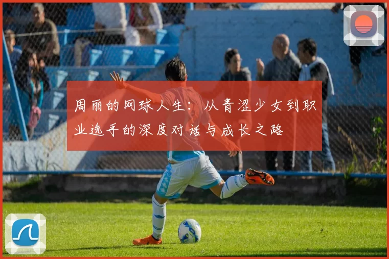 周丽的网球人生：从青涩少女到职业选手的深度对话与成长之路