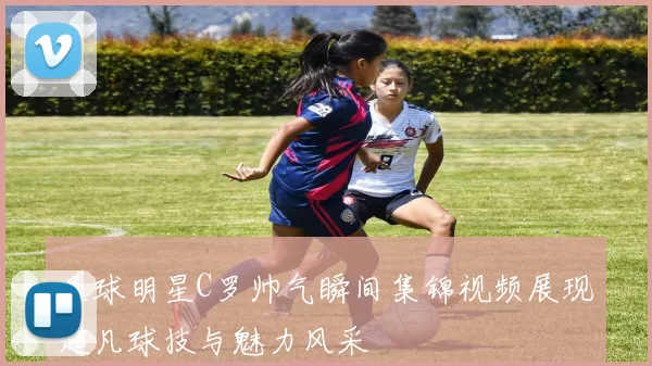足球明星C罗帅气瞬间集锦视频展现超凡球技与魅力风采