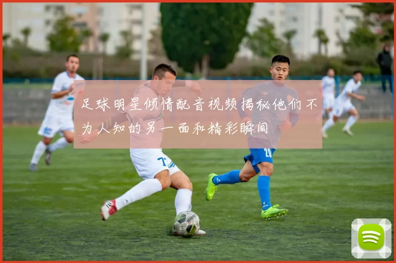 足球明星倾情配音视频揭秘他们不为人知的另一面和精彩瞬间