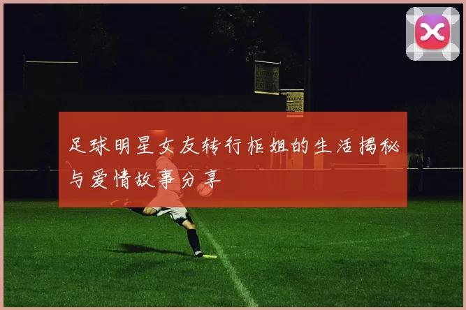 足球明星女友转行柜姐的生活揭秘与爱情故事分享
