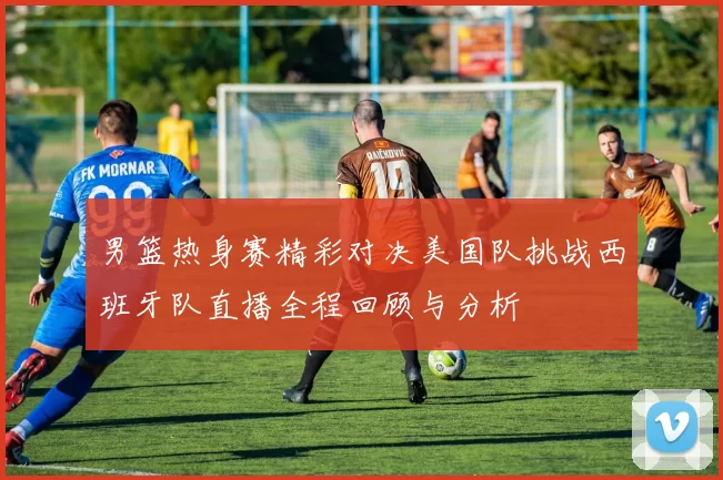 男篮热身赛精彩对决美国队挑战西班牙队直播全程回顾与分析