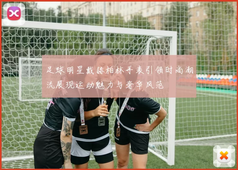 足球明星戴赫柏林手表引领时尚潮流展现运动魅力与奢华风范
