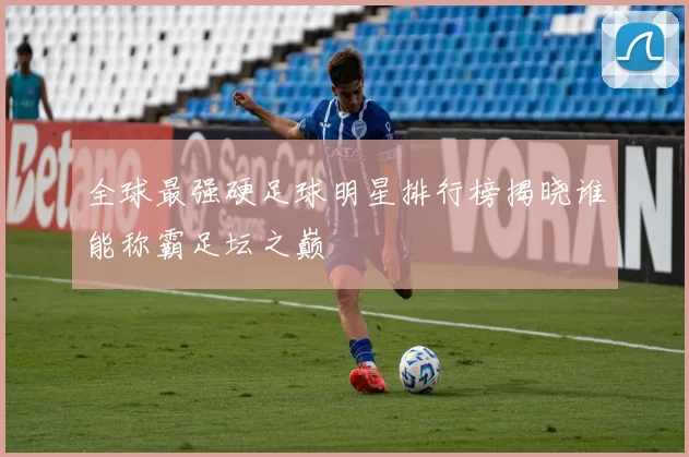 全球最强硬足球明星排行榜揭晓谁能称霸足坛之巅