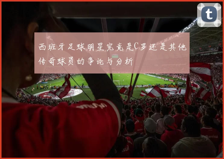西班牙足球明星究竟是C罗还是其他传奇球员的争论与分析