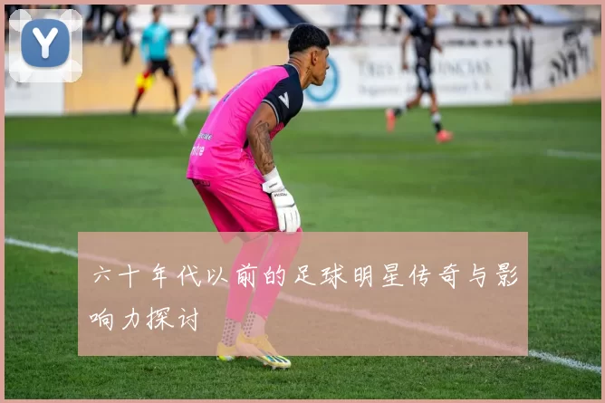 六十年代以前的足球明星传奇与影响力探讨