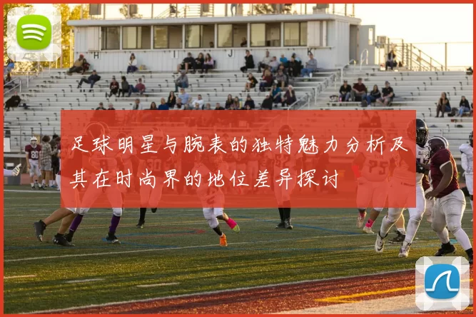 足球明星与腕表的独特魅力分析及其在时尚界的地位差异探讨