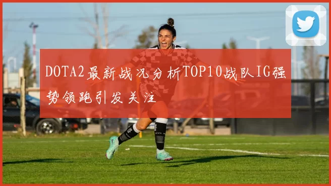 DOTA2最新战况分析TOP10战队IG强势领跑引发关注