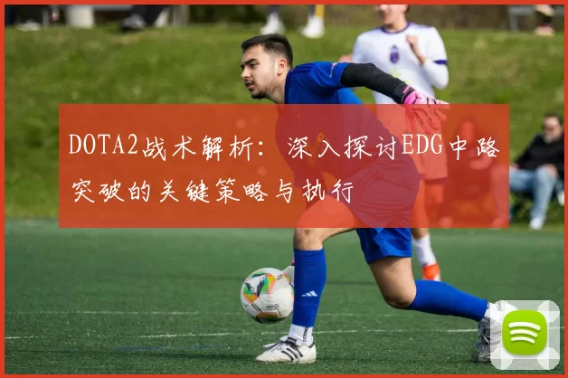 DOTA2战术解析：深入探讨EDG中路突破的关键策略与执行