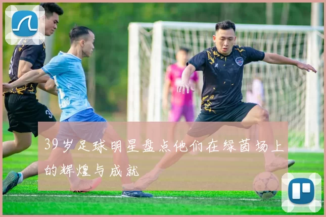 39岁足球明星盘点他们在绿茵场上的辉煌与成就