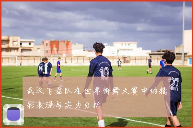 武汉飞盘队在世界街舞大赛中的精彩表现与实力分析