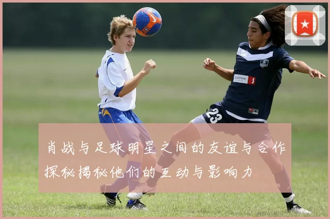 肖战与足球明星之间的友谊与合作探秘揭秘他们的互动与影响力