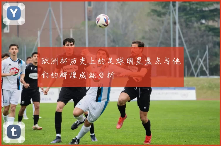欧洲杯历史上的足球明星盘点与他们的辉煌成就分析