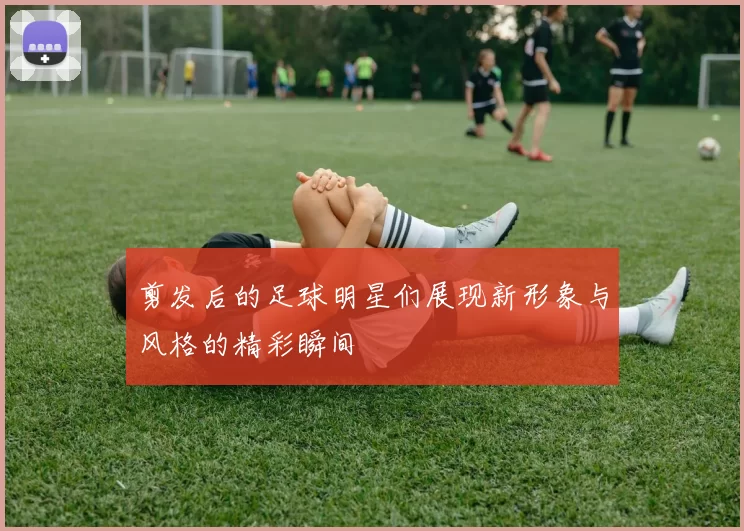 剪发后的足球明星们展现新形象与风格的精彩瞬间