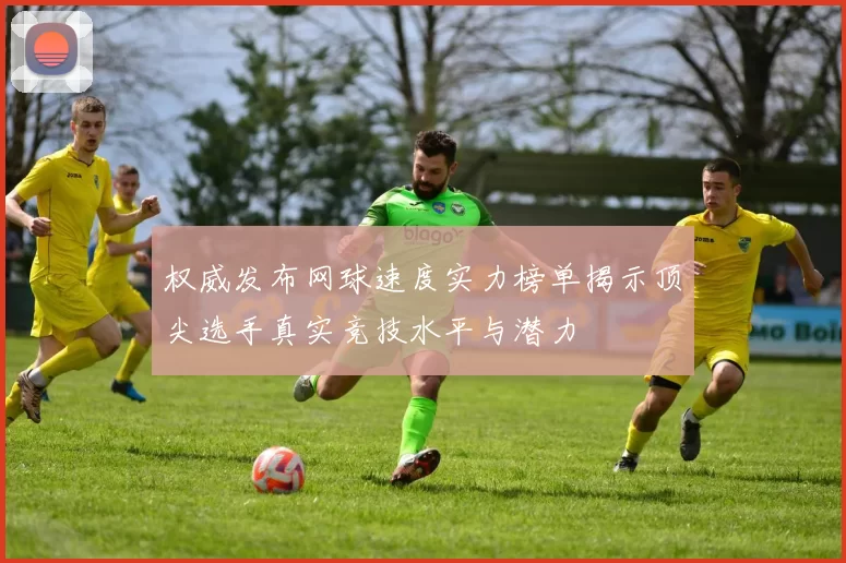 权威发布网球速度实力榜单揭示顶尖选手真实竞技水平与潜力