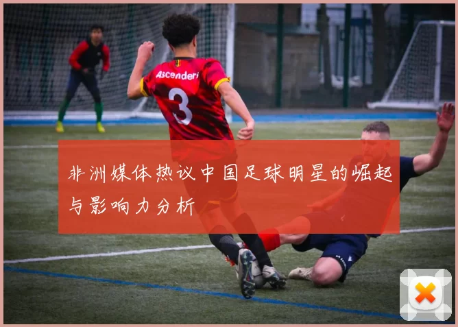 非洲媒体热议中国足球明星的崛起与影响力分析