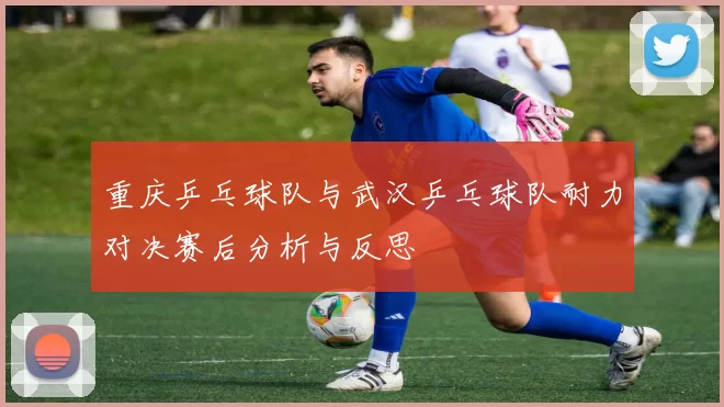 重庆乒乓球队与武汉乒乓球队耐力对决赛后分析与反思