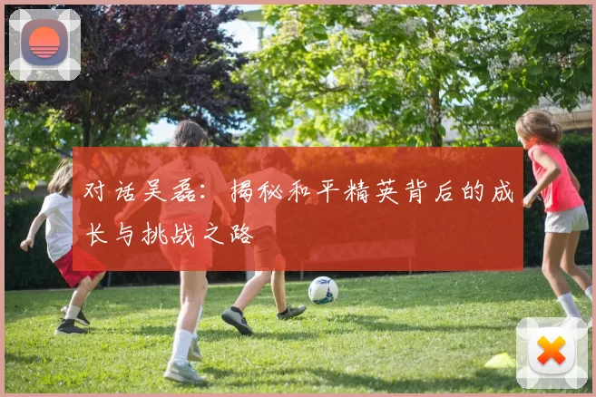 对话吴磊：揭秘和平精英背后的成长与挑战之路