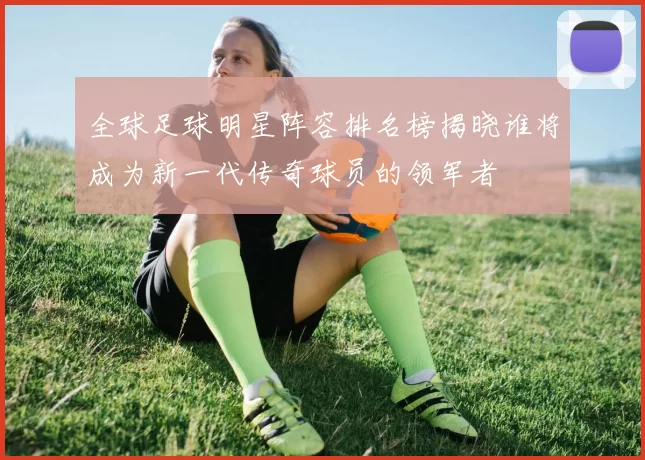 全球足球明星阵容排名榜揭晓谁将成为新一代传奇球员的领军者