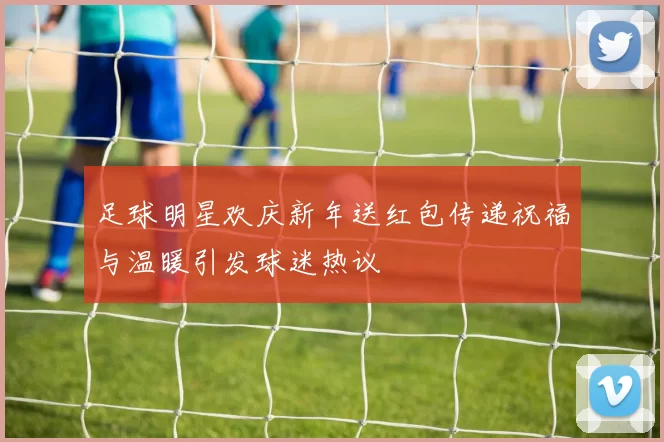 足球明星欢庆新年送红包传递祝福与温暖引发球迷热议