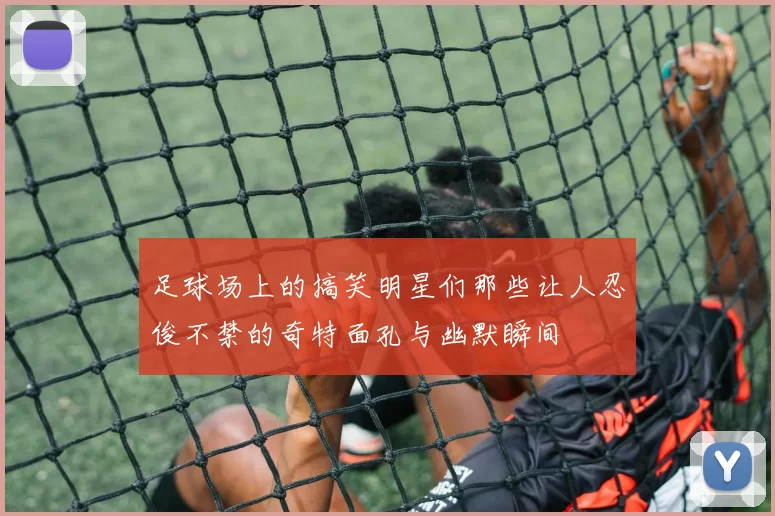 足球场上的搞笑明星们那些让人忍俊不禁的奇特面孔与幽默瞬间