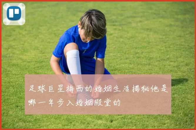 足球巨星梅西的婚姻生活揭秘他是哪一年步入婚姻殿堂的