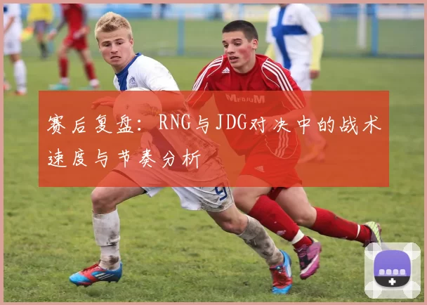 赛后复盘：RNG与JDG对决中的战术速度与节奏分析